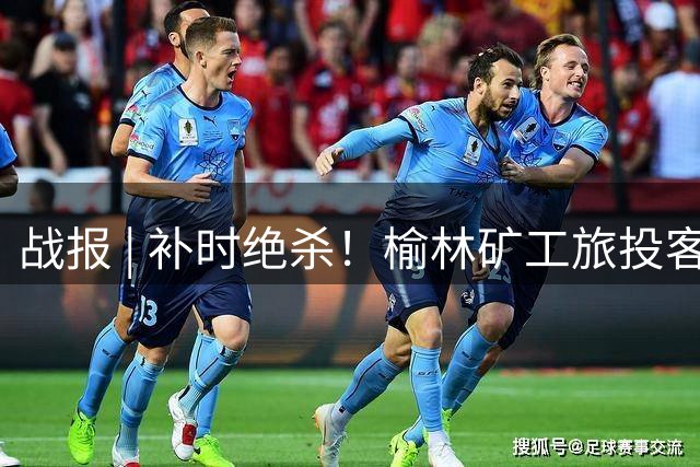 战报 | 补时绝杀！榆林矿工旅投客场2:1战胜邢台沙河万率！